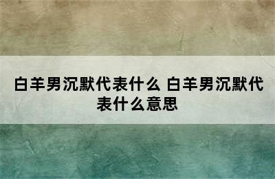 白羊男沉默代表什么 白羊男沉默代表什么意思